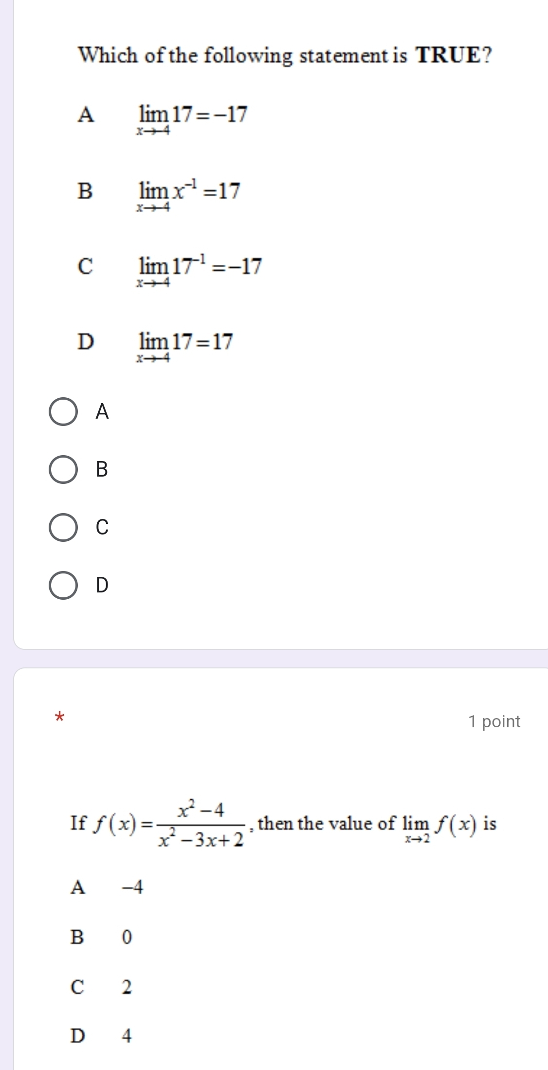 Which of the following statement is TRUE?
A limlimits _xto -417=-17
B limlimits _xto -4x^(-1)=17
C limlimits _xto -417^(-1)=-17
D limlimits _xto -417=17
A
B
C
D
1 point
If f(x)= (x^2-4)/x^2-3x+2  , then the value of limlimits _xto 2f(x) is
A -4
B 0
C 2
D 4