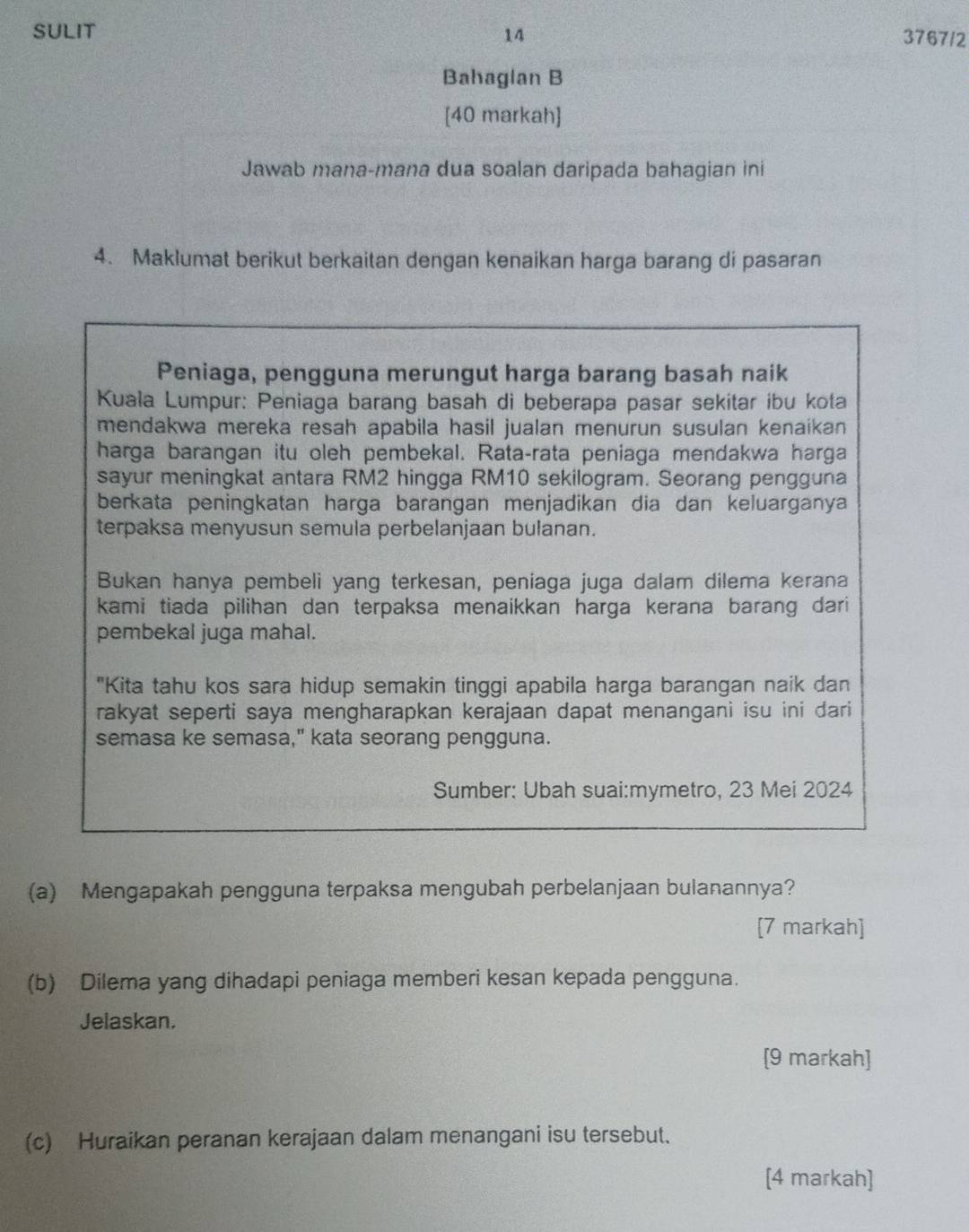 SULIT 14 3767/2 
Bahaglan B 
[40 markah] 
Jawab mana-mana dua soalan daripada bahagian ini 
4. Maklumat berikut berkaitan dengan kenaikan harga barang di pasaran 
Peniaga, pengguna merungut harga barang basah naik 
Kuala Lumpur: Peniaga barang basah di beberapa pasar sekitar ibu kota 
mendakwa mereka resah apabila hasil jualan menurun susulan kenaikan 
harga barangan itu oleh pembekal. Rata-rata peniaga mendakwa harga 
sayur meningkat antara RM2 hingga RM10 sekilogram. Seorang pengguna 
berkata peningkatan harga barangan menjadikan dia dan keluarganya 
terpaksa menyusun semula perbelanjaan bulanan. 
Bukan hanya pembeli yang terkesan, peniaga juga dalam dilema kerana 
kami tiada pilihan dan terpaksa menaikkan harga kerana barang dari 
pembekal juga mahal. 
"Kita tahu kos sara hidup semakin tinggi apabila harga barangan naik dan 
rakyat seperti saya mengharapkan kerajaan dapat menangani isu ini dari 
semasa ke semasa," kata seorang pengguna. 
Sumber: Ubah suai:mymetro, 23 Mei 2024 
(a) Mengapakah pengguna terpaksa mengubah perbelanjaan bulanannya? 
[7 markah] 
(b) Dilema yang dihadapi peniaga memberi kesan kepada pengguna. 
Jelaskan. 
[9 markah] 
(c) Huraikan peranan kerajaan dalam menangani isu tersebut. 
[4 markah]