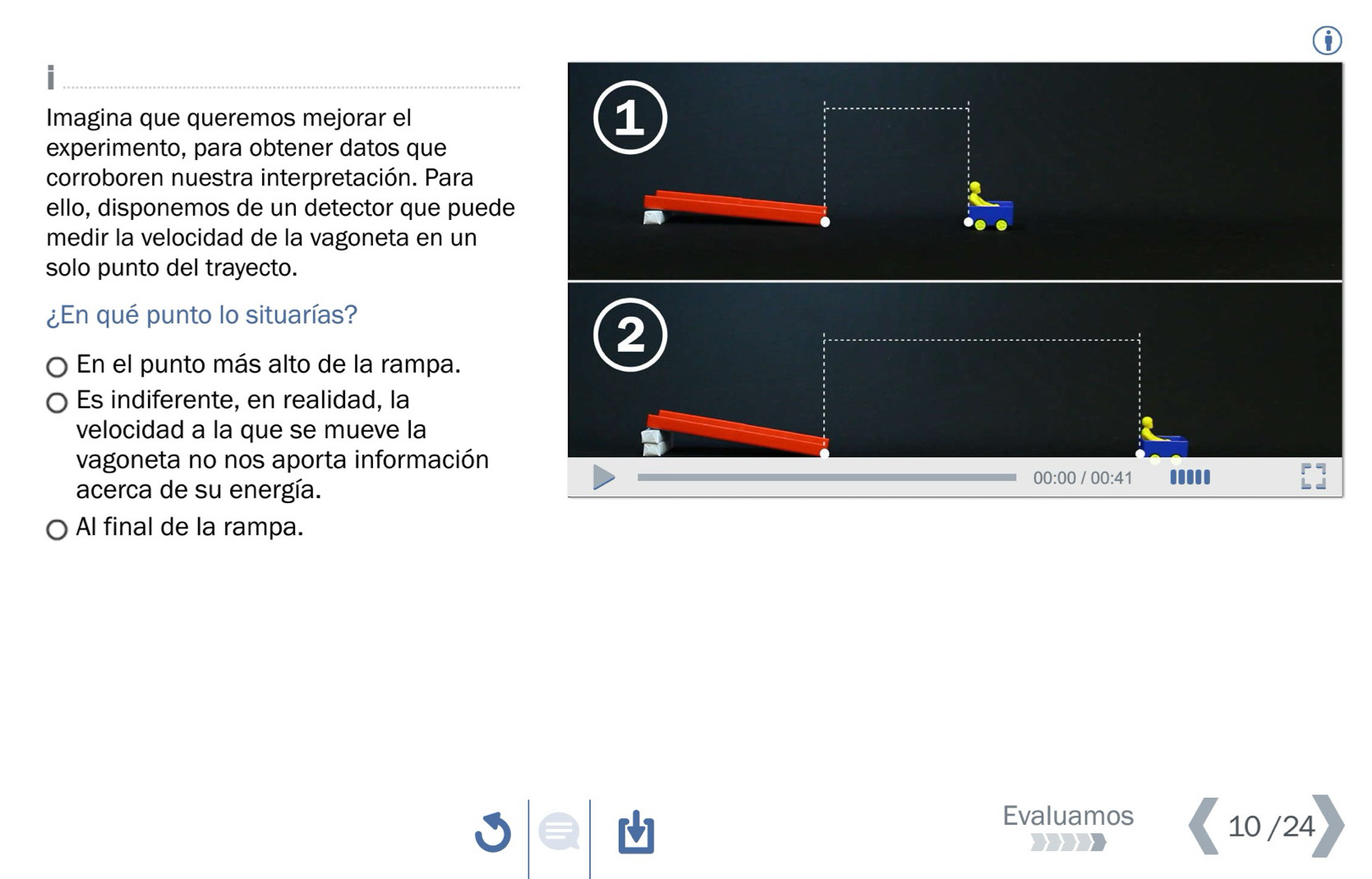 Imagina que queremos mejorar el 
1 
experimento, para obtener datos que 
corroboren nuestra interpretación. Para 
ello, disponemos de un detector que puede 
medir la velocidad de la vagoneta en un 
solo punto del trayecto. 
¿En qué punto lo situarías? 
2 
En el punto más alto de la rampa. 
Es indiferente, en realidad, la 
velocidad a la que se mueve la 
vagoneta no nos aporta información 
00:00 / 00:41 ..... 
acerca de su energía. 
Al final de la rampa. 
Evaluamos 
10 /24