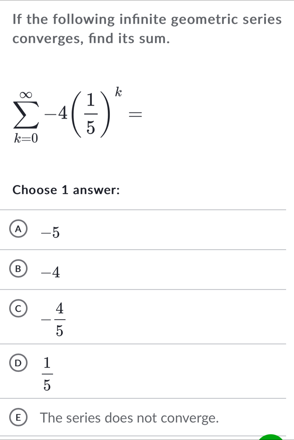 If the following infnite geometric series
converges, fnd its sum.
sumlimits _(k=0)^(∈fty)-4( 1/5 )^k=
Choose 1 answer:
A -5
B -4
C - 4/5 
D  1/5 
The series does not converge.