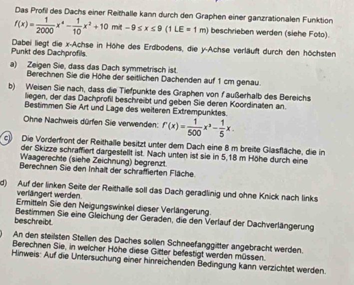 Das Profil des Dachs einer Reithalle kann durch den Graphen einer ganzrationalen Funktion
f(x)= 1/2000 x^4- 1/10 x^2+10mit-9≤ x≤ 9(1LE=1m) beschrieben werden (siehe Foto).
Dabei liegt die x-Achse in Höhe des Erdbodens, die y-Achse verläuft durch den höchsten
Punkt des Dachprofils.
a) Zeigen Sie, dass das Dach symmetrisch ist.
Berechnen Sie die Höhe der seitlichen Dachenden auf 1 cm genau.
b) Weisen Sie nach, dass die Tiefpunkte des Graphen von faußerhalb des Bereichs
liegen, der das Dachprofil beschreibt und geben Sie deren Koordinaten an.
Bestimmen Sie Art und Lage des weiteren Extrempunktes.
Ohne Nachweis dürfen Sie verwenden: f'(x)= 1/500 x^3- 1/5 x.
c) Die Vorderfront der Reithalle besitzt unter dem Dach eine 8 m breite Glasfläche, die in
der Skizze schraffiert dargestellt ist. Nach unten ist sie in 5,18 m Höhe durch eine
Waagerechte (siehe Zeichnung) begrenzt.
Berechnen Sie den Inhalt der schraffierten Fläche.
d) Auf der linken Seite der Reithalle soll das Dach geradlinig und ohne Knick nach links
verlängert werden.
Ermitteln Sie den Neigungswinkel dieser Verlängerung.
Bestimmen Sie eine Gleichung der Geraden, die den Verlauf der Dachverlängerung
beschreibt.
An den steilsten Stellen des Daches sollen Schneefanggitter angebracht werden.
Berechnen Sie, in welcher Höhe diese Gitter befestigt werden müssen.
Hinweis: Auf die Untersuchung einer hinreichenden Bedingung kann verzichtet werden.