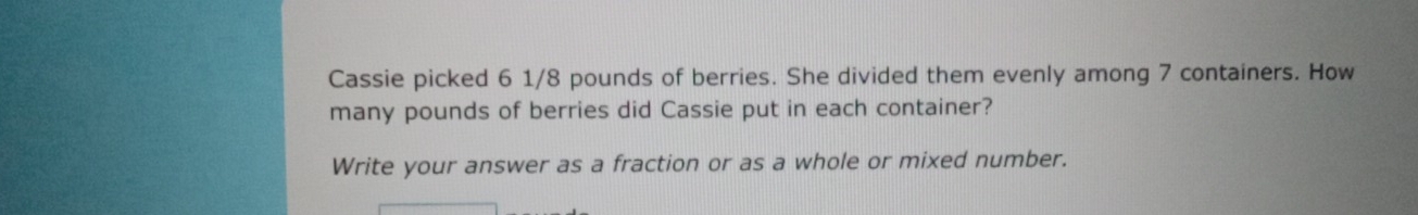 Cassie picked 6 1/8 pounds of berries. She divided them evenly among 7 containers. How 
many pounds of berries did Cassie put in each container? 
Write your answer as a fraction or as a whole or mixed number.