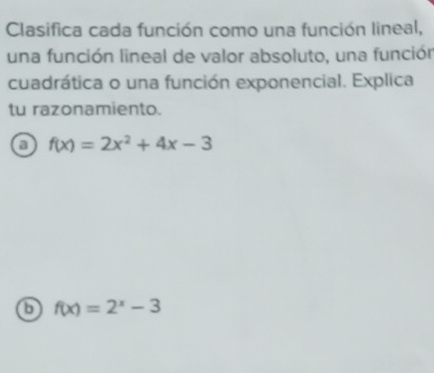 Clasifica cada función como una función lineal,
una función lineal de valor absoluto, una función
cuadrática o una función exponencial. Explica
tu razonamiento.
a f(x)=2x^2+4x-3
f(x)=2^x-3