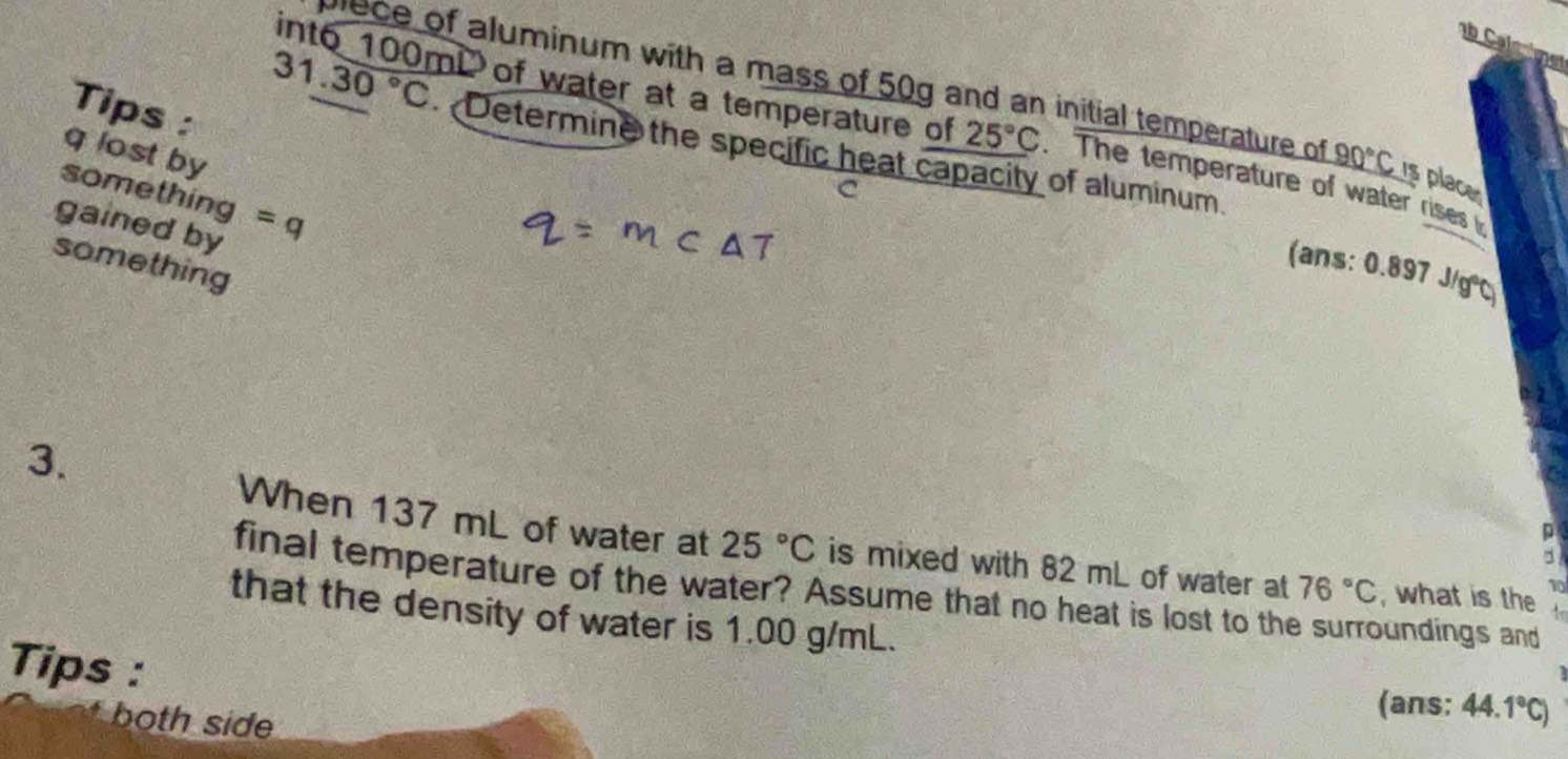 Cal 
lece of aluminum with a mass of 50g and an initial temperature of _ 90°C is place 
Tips : 
int6 100mi of water at a temperature of 25°C. The temperature of water rises
31.30°C Determine the specific heat capacity of aluminum. 
q lost by 
something 
C 
gained by =q
something 
(ans: 0.897 J/g ℃ 
3. 
p 
When 137 mL of water at 25°C is mixed with 82 mL of water at 76°C , what is the 
final temperature of the water? Assume that no heat is lost to the surroundings and
10
that the density of water is 1.00 g/mL. 
Tips : (ans: 44.1°C)
both side