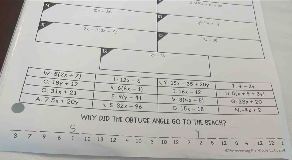 2.5(10x+8)+3x
10x+35
10
 1/4 (-16x+8)
7x+3(8x+7)
12^qy-36
13
12x-15
WHY DID THE OBTUSE ANGLE GO TO THE BEACH?
_
_
_
_
__
_
3 7 9 6 1 11 13 _12 _4 _10 _3 _10 _12 _7_ 2 _5 _12 _8 _4 _12 _12 _1
©Maneuvering the Middle LLC, 2016