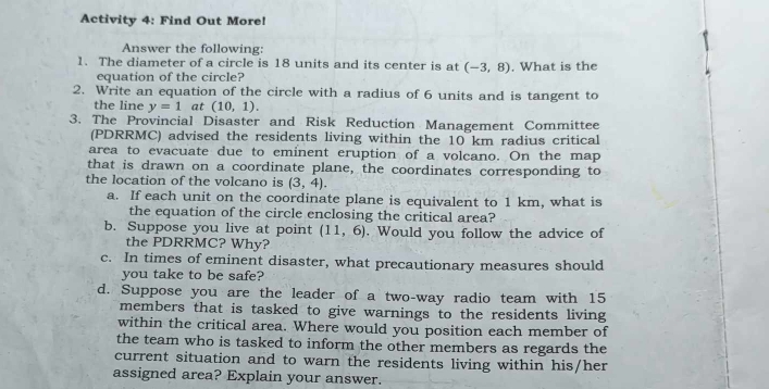 Activity 4: Find Out More! 
Answer the following: 
1. The diameter of a circle is 18 units and its center is at (-3,8) , What is the 
equation of the circle? 
2. Write an equation of the circle with a radius of 6 units and is tangent to 
the line y=1 at (10,1). 
3. The Provincial Disaster and Risk Reduction Management Committee 
(PDRRMC) advised the residents living within the 10 km radius critical 
area to evacuate due to eminent eruption of a volcano. On the map 
that is drawn on a coordinate plane, the coordinates corresponding to 
the location of the volcano is (3,4). 
a. If each unit on the coordinate plane is equivalent to 1 km, what is 
the equation of the circle enclosing the critical area? 
b. Suppose you live at point (11,6). Would you follow the advice of 
the PDRRMC? Why? 
c. In times of eminent disaster, what precautionary measures should 
you take to be safe? 
d. Suppose you are the leader of a two-way radio team with 15
members that is tasked to give warnings to the residents living 
within the critical area. Where would you position each member of 
the team who is tasked to inform the other members as regards the 
current situation and to warn the residents living within his/her 
assigned area? Explain your answer.