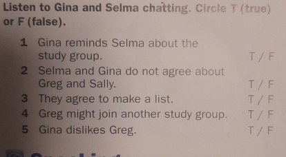 Listen to Gina and Selma chatting. Circle T (true)
or F (false).
1 Gina reminds Selma about the
study group. T / F
2 Selma and Gina do not agree about
Greg and Sally. T / F
3 They agree to make a list. T / d
4 Greg might join another study group. T / F
5 Gina dislikes Greg. T /F