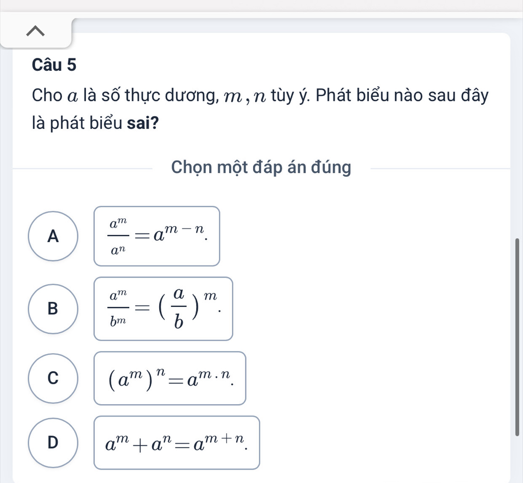 Cho a là số thực dương, m , n tùy ý. Phát biểu nào sau đây
là phát biểu sai?
Chọn một đáp án đúng
A  a^m/a^n =a^(m-n).
B  a^m/b^m =( a/b )^m.
C (a^m)^n=a^(m· n).
D a^m+a^n=a^(m+n).