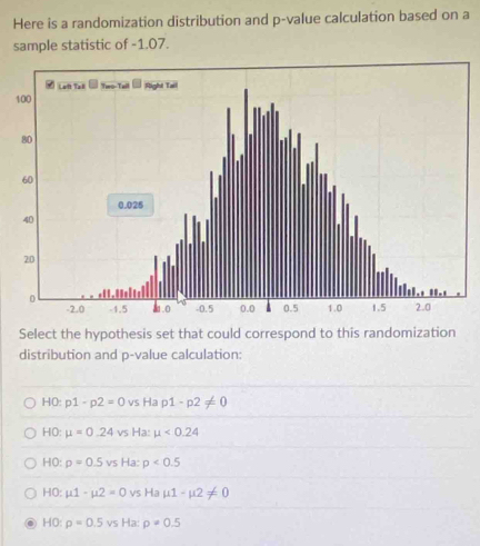 Here is a randomization distribution and p -value calculation based on a
sample statistic of -1.07.
Select the hypothesis set that could correspond to this randomization
distribution and p -value calculation:
H0: p1-p2=0 vs Ha p1-p2!= 0
HO: mu =0.24 vs Ha: mu <0.24
HO: p=0.5vs Ha: p<0.5
HO: mu 1-mu 2=0 VS Ha mu 1-mu 2!= 0
HO: rho =0.5vs Ha: rho =0.5