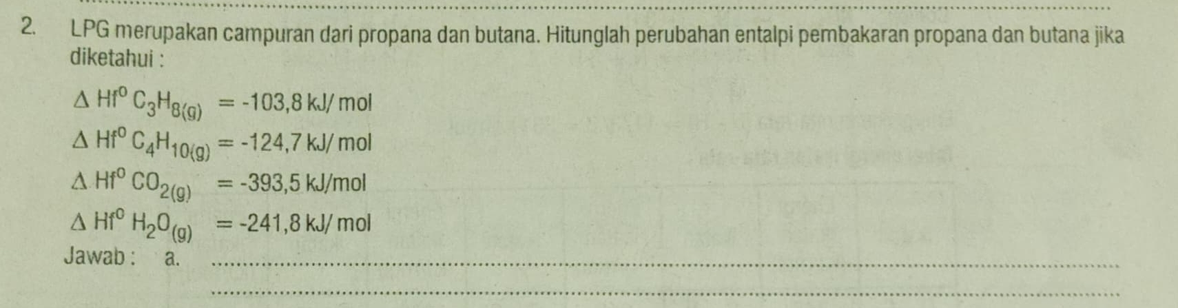 LPG merupakan campuran dari propana dan butana. Hitunglah perubahan entalpi pembakaran propana dan butana jika 
diketahui :
△ Hf°C_3H_8(g)=-103,8kJ/ mol
△ Hf°C_4H_10(g)=-124,7kJ/mol
△ Hf^0CO_2(g)=-393,5kJ/mol
△ Hf^0H_2O_(g)=-241,8kJ/mol
Jawab : a._ 
_