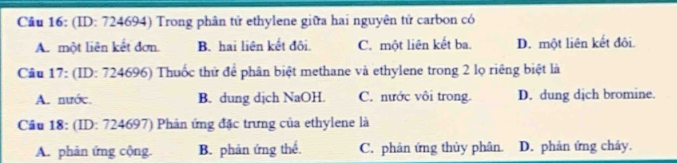 (ID: 724694) Trong phân tử ethylene giữa hai nguyên tử carbon có
A. một liên kết đơn. B. hai liên kết đôi. C. một liên kết ba. D. một liên kết đôi.
Câu 17: (ID: 724696) Thuốc thứ để phân biệt methane và ethylene trong 2 lọ riêng biệt là
A. nước. B. dung dịch NaOH. C. nước vôi trong D. dung dịch bromine.
Cầu 18: (ID: 724697) Phản ứng đặc trưng của ethylene là
A. phản ứng cộng. B. phản ứng thể. C. phân ứng thủy phân. D. phản ứng cháy.