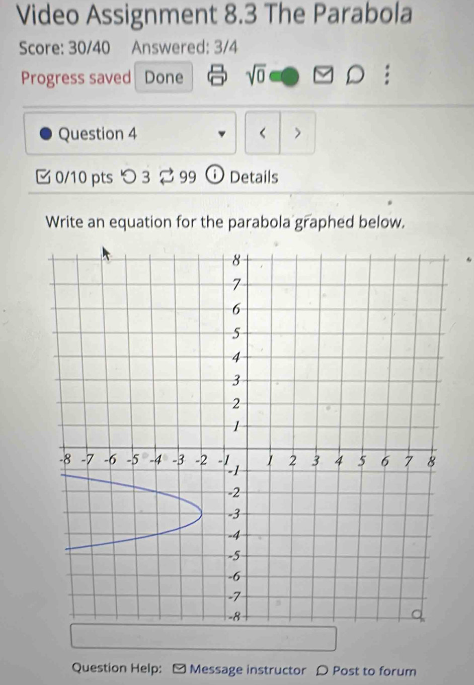 Video Assignment 8.3 The Parabola 
Score: 30/40 Answered: 3/4 
sqrt(0) 
Progress saved Done . 
) 
Question 4 < > 
C 0/10 pts つ 3 99 ⓘ Details 
Write an equation for the parabola graphed below. 
Question Help: - Message instructor ρ Post to forum