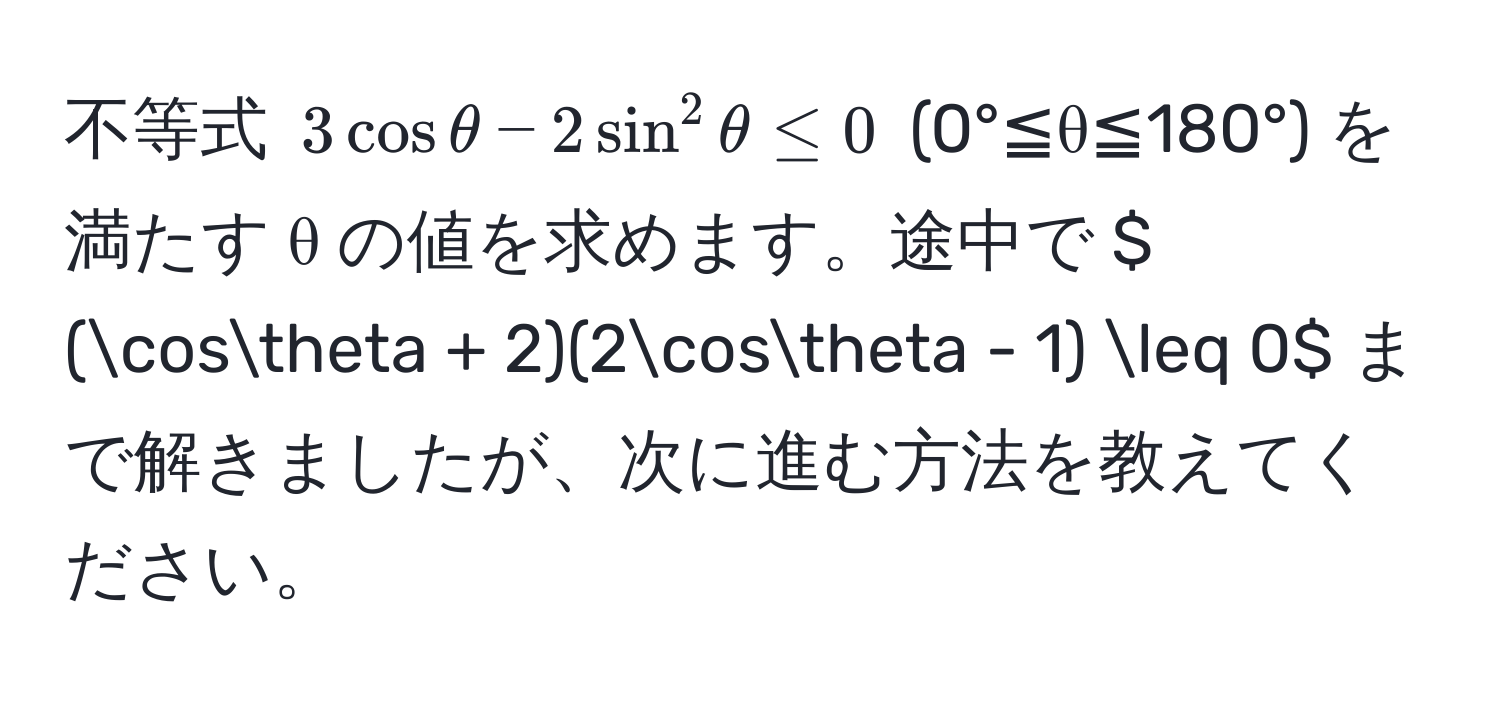 不等式 $3cosθ - 2sin^2θ ≤ 0$ (0°≦θ≦180°) を満たす θ の値を求めます。途中で $ (cosθ + 2)(2cosθ - 1) ≤ 0$ まで解きましたが、次に進む方法を教えてください。