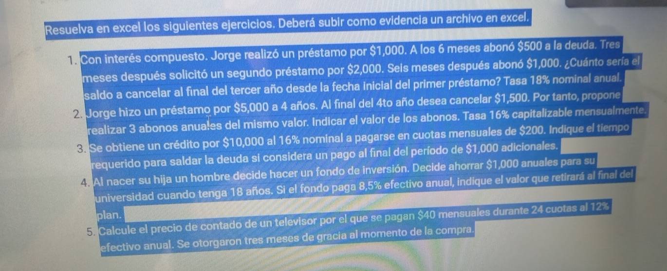 Resuelva en excel los siguientes ejercicios. Deberá subir como evidencia un archivo en excel. 
1. Con interés compuesto. Jorge realizó un préstamo por $1,000. A los 6 meses abonó $500 a la deuda. Tres 
meses después solicitó un segundo préstamo por $2,000. Seis meses después abonó $1,000. ¿Cuánto sería el 
saldo a cancelar al final del tercer año desde la fecha inicial del primer préstamo? Tasa 18% nominal anual. 
2. Jorge hizo un préstamo por $5,000 a 4 años. Al final del 4to año desea cancelar $1,500. Por tanto, propone 
realizar 3 abonos anuales del mismo valor. Indicar el valor de los abonos. Tasa 16% capitalizable mensualmente. 
3. Se obtiene un crédito por $10,000 al 16% nominal a pagarse en cuotas mensuales de $200. Indique el tiempo 
requerido para saldar la deuda si considera un pago al final del período de $1,000 adicionales. 
4. Al nacer su hija un hombre decide hacer un fondo de inversión. Decide ahorrar $1,000 anuales para su 
universidad cuando tenga 18 años. Si el fondo paga 8,5% efectivo anual, indique el valor que retirará al final del 
plan. 
5. Calcule el precio de contado de un televisor por el que se pagan $40 mensuales durante 24 cuotas al 12%
efectivo anual. Se otorgaron tres meses de gracia al momento de la compra