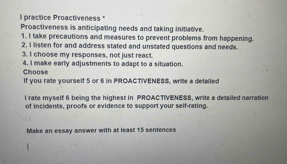 practice Proactiveness * 
Proactiveness is anticipating needs and taking initiative. 
1. I take precautions and measures to prevent problems from happening. 
2. I listen for and address stated and unstated questions and needs. 
3. I choose my responses, not just react. 
4. I make early adjustments to adapt to a situation. 
Choose 
If you rate yourself 5 or 6 in PROACTIVENESS, write a detailed 
l rate myself 6 being the highest in PROACTIVENESS, write a detailed narration 
of incidents, proofs or evidence to support your self-rating. 
Make an essay answer with at least 15 sentences