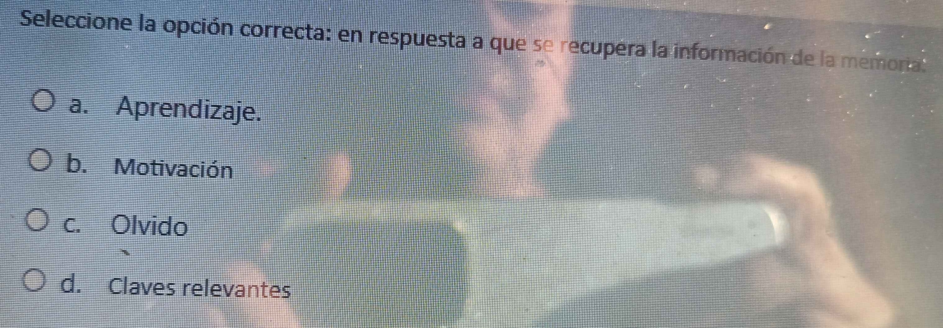Seleccione la opción correcta: en respuesta a que se recupera la información de la memoria.
a. Aprendizaje.
b. Motivación
c. Olvido
d. Claves relevantes
