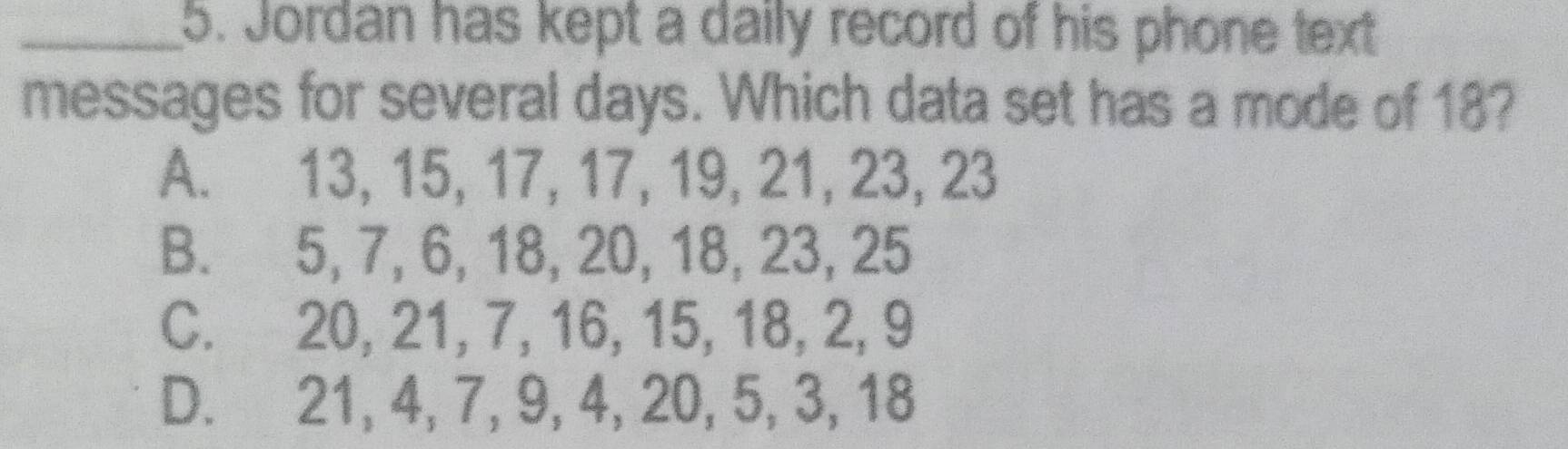 Jordan has kept a daily record of his phone text
messages for several days. Which data set has a mode of 18?
A. 13, 15, 17, 17, 19, 21, 23, 23
B. 5, 7, 6, 18, 20, 18, 23, 25
C. 20, 21, 7, 16, 15, 18, 2, 9
D. 21, 4, 7, 9, 4, 20, 5, 3, 18