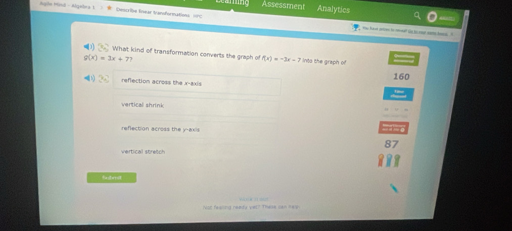 Learing Assessment Analytics
Agile Mind - Algebra 1 Describe linear transformations HPC
4 
You have prizes to reveal! Go to your some bems. t
What kind of transformation converts the graph of f(x)=-3x-7 into the graph of S
g(x)=3x+7
160
reflection across the x-axis
vertical shrink
reflection across the y-axis = m e
87
vertical stretch
Submit
W K n ot
Not feeling ready yet? These can nelp.