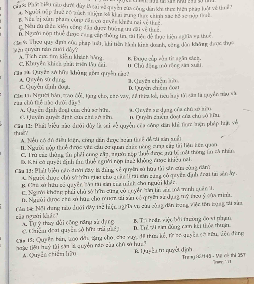 yen cmềm nữu tại san như chu sở nữu.
Cầu 8: Phát biểu nào dưới đây là sai về quyền của công dân khì thực hiện pháp luật về thuế?
A. Người nộp thuế có trách nhiệm kê khai trung thực chính xác hồ sơ nộp thuế.
B. Nếu bị xâm phạm công dân có quyền khiếu nại về thuế.
C. Nếu đủ điều kiện công dân được hưởng ưu đãi về thuế.
D. Người nộp thuế được cung cấp thông tin, tài liệu đề thực hiện nghĩa vụ thuế.
Câu 9: Theo quy định của pháp luật, khi tiến hành kinh doanh, công dân không được thực
hiện quyền nào dưới đây?
A. Tích cực tìm kiểm khách hàng. B. Được cấp vốn từ ngân sách.
C. Khuyến khích phát triển lâu dài. D. Chủ động mở rộng sản xuất.
Câu 10: Quyền sở hữu không gồm quyền nào?
A. Quyền sử dụng. B. Quyền chiếm hữu.
C. Quyền định đoạt. D. Quyền chiếm đoạt.
Cầu 11: Người bán, trao đổi, tặng cho, cho vay, đề thừa kế, tiêu huỷ tài sản là quyền nào và
của chủ thể nào dưới đây?
A. Quyền định đoạt của chủ sở hữu. B. Quyền sử dụng của chủ sở hữu.
C. Quyền quyết định của chủ sở hữu. D. Quyền chiếm đoạt của chủ sở hữu.
Câu 12: Phát biểu nào dưới đây là sai về quyền của công dân khi thực hiện pháp luật về
thuế?
A. Nếu có đủ điều kiện, công dân được hoàn thuế để tái sản xuất.
B. Người nộp thuế được yêu cầu cơ quan chức năng cung cấp tài liệu liên quan.
C. Trừ các thông tin phải cung cấp, người nộp thuế được giữ bí mật thông tin cá nhân.
D. Khi có quyết định thu thuế người nộp thuế không được khiếu nại.
Câu 13: Phát biểu nào dưới đây là đúng về quyền sở hữu tài sản của công dân?
A. Người được chủ sở hữu giao cho quản lí tài sản cũng có quyền định đoạt tài sản ấy.
B. Chủ sở hữu có quyền bán tài sản của mình cho người khác.
C. Người không phải chủ sở hữu cũng có quyền bán tài sản mà mình quản lí.
D. Người được chủ sở hữu cho mượn tài sản có quyền sử dụng tuỳ theo ý của mình.
Câu 14: Nội dung nào dưới đây thể hiện nghĩa vụ của công dân trong việc tôn trọng tài sản
của người khác?
A. Tự ý thay đổi công năng sử dụng.  B. Trì hoãn việc bồi thường do vi phạm.
C. Chiếm đoạt quyền sở hữu trái phép. D. Trả tài sản đúng cam kết thỏa thuận.
Câu 15: Quyền bán, trao đổi, tặng cho, cho vay, để thừa kế, từ bỏ quyền sở hữu, tiêu dùng
hoặc tiêu huỷ tài sản là quyền nào của chủ sở hữu?
A. Quyền chiếm hữu. B. Quyền tự quyết định.
Trang 83/148 - Mã đề thi 357
Trang 111