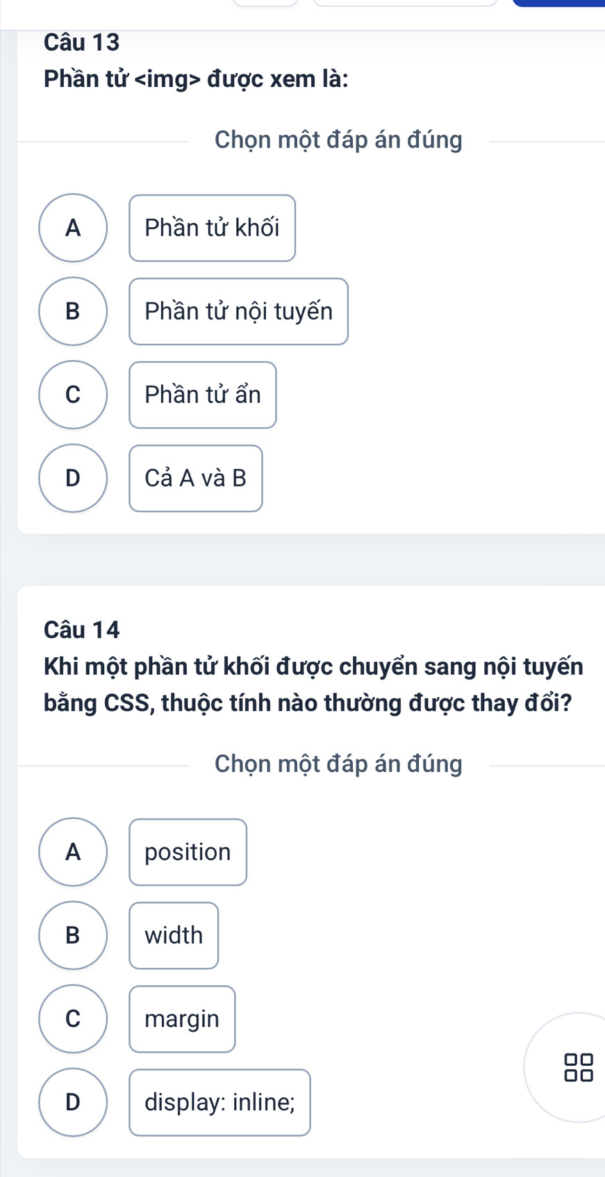 Phần tử được xem là:
Chọn một đáp án đúng
A Phần tử khối
B Phần tử nội tuyến
C Phần tử ẩn
D Cả A và B
Câu 14
Khi một phần tử khối được chuyển sang nội tuyến
bằng CSS, thuộc tính nào thường được thay đổi?
Chọn một đáp án đúng
A position
B width
C margin
I
D
D display: inline;