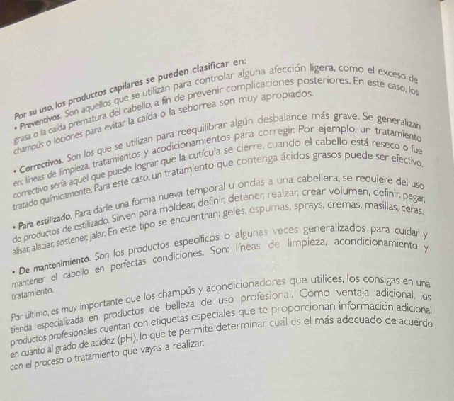 Por su uso, los productos capilares se pueden clasificar en
* Preventivos. Son aquellos que se utilizan para controlar alguna afección ligera, como el exceso de
grasa o la caída prematura del cabello, a fin de prevenir complicaciones posteriores. En este caso, los
champús o lociones para evitar la caída o la seborrea son muy apropiados
* Correctivos. Son los que se utilizan para reequilibrar algún desbalance más grave. Se generalizar
en: líneas de límpieza, tratamientos y acodicionamientos para corregir: Por ejemplo, un tratamiento
correctivo sería aquel que puede lograr que la cutícula se cierre, cuando el cabello está reseco o fue
tratado químicamente. Para este caso, un tratamiento que contenga ácidos grasos puede ser efectivo
Para estilizado. Para darle una forma nueva temporal u ondas a una cabellera, se requiere del uso
de productos de estilizado. Sirven para moldear; definir; detener; realzar; crear volumen, definir; pegar
alisar; alaciar; sostener; jalar. En este tipo se encuentran: geles, espumas, sprays, cremas, masillas, ceras
De mantenimiento. Son los productos específicos o algunas veces generalizados para cuidar y
mantener el cabello en perfectas condiciones. Son: líneas de limpieza, acondicionamiento y
tratamiento.
Por último, es muy importante que los champús y acondicionadores que utilices, los consigas en una
tienda especializada en productos de belleza de uso profesional. Como ventaja adicional, los
productos profesionales cuentan con etiquetas especiales que te proporcionan información adiciona
en cuanto al grado de acídez (pH), lo que te permite determinar cuál es el más adecuado de acuerdo
con el proceso o tratamiento que vayas a realizar: