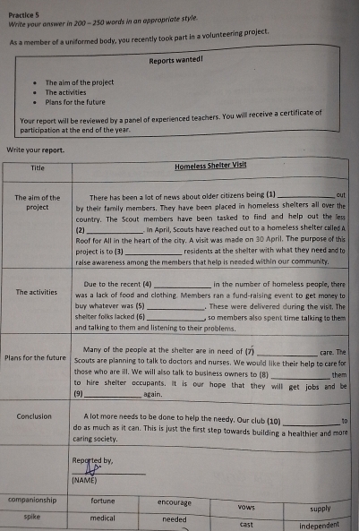 Practice 5 
Write your answer in 200 - 250 words in an appropriate style. 
As a member of a uniformed body, you recently took part in a volunteering project. 
Reports wantedl 
The aim of the project 
The activities 
Plans for the future 
Your report will be reviewed by a panel of experienced teachers. You will receive a certificate of 
participation at the end of the year. 
Writ 
Tut 
the 
ess 
d 
his 
to 
ere 
T to 
The 
em 
PlansforThe 
em 
be 
C1o 
ore 
_ 
com 
spike medical needed cast independent