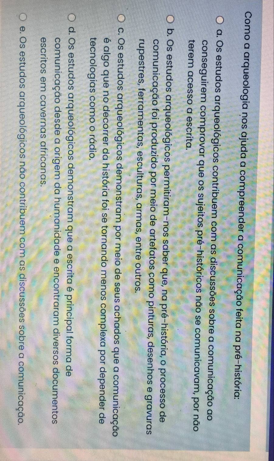 Como a arqueologia nos ajuda a compreender a comunicação feita na pré-história:
a. Os estudos arqueológicos contribuem com as discussões sobre a comunicação ao
conseguirem comprovar que os sujeitos pré-históricos não se comunicavam, por não
terem acesso a escrita.
b. Os estudos arqueológicos permitiram-nos saber que, na pré-história, o processo de
comunicação foi produzido por meio de artefatos como pinturas, desenhos e gravuras
rupestres, ferramentas, esculturas, armas, entre outros.
c. Os estudos arqueológicos demonstram por meio de seus achados que a comunicação
é algo que no decorrer da história foi se tornando menos complexa por depender de
tecnologias como o rádio.
d. Os estudos arqueológicos demonstram que a escrita é principal forma de
comunicação desde a origem da humanidade e encontraram diversos documentos
escritos em cavernas africanas.
e. Os estudos arqueológicos não contribuem com as discussões sobre a comunicação.