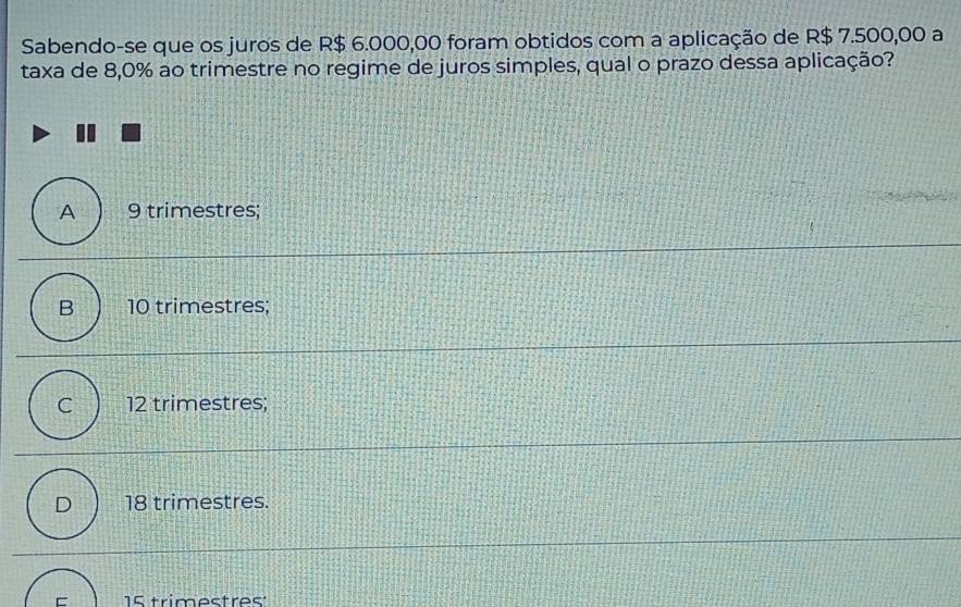 Sabendo-se que os juros de R$ 6.000,00 foram obtidos com a aplicação de R$ 7.500,00 a
taxa de 8,0% ao trimestre no regime de juros simples, qual o prazo dessa aplicação?
A 9 trimestres;
B 10 trimestres;
C 12 trimestres;
D 18 trimestres.
= 15 trimestres: