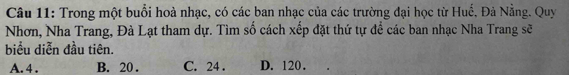 Trong một buổi hoà nhạc, có các ban nhạc của các trường đại học từ Huế, Đà Nẵng. Quy
Nhơn, Nha Trang, Đà Lạt tham dự. Tìm số cách xếp đặt thứ tự để các ban nhạc Nha Trang sẽ
biểu diễn đầu tiên.
A. 4. B. 20. C. 24. D. 120.