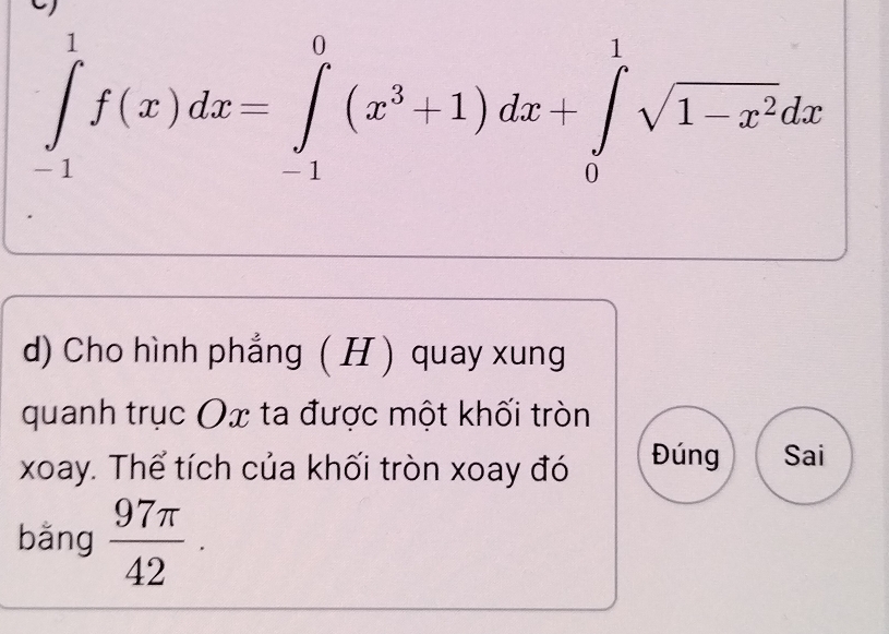 ∈tlimits _(-1)^1f(x)dx=∈tlimits _(-1)^0(x^3+1)dx+∈tlimits _0^(1sqrt(1-x^2))dx
d) Cho hình phẳng ( H ) quay xung 
quanh trục Ox ta được một khối tròn 
xoay. Thể tích của khối tròn xoay đó Đúng Sai 
bǎng  97π /42 .