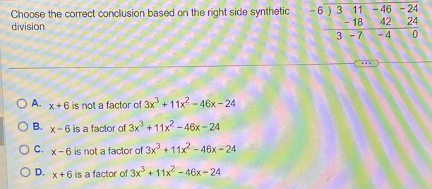 Choose the correct conclusion based on the right side synthetic beginarrayr -6encloselongdiv 311-46-24 -184224 hline 3-7-40endarray
division
A. x+6 is not a factor of 3x^3+11x^2-46x-24
B. x-6 is a factor of 3x^3+11x^2-46x-24
C. x-6 is not a factor of 3x^3+11x^2-46x-24
D. x+6 is a factor of 3x^3+11x^2-46x-24