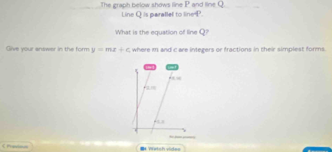 The graph below shows line P and line Q. 
Line Q is parallel to line P. 
What is the equation of line Q? 
Give your answer in the form y=mx+c where m and c are integers or fractions in their simplest forms. 
Line O Lise ?
15.8
z 
Not Jramn anaorls 
< Pravious ■4Watch videe