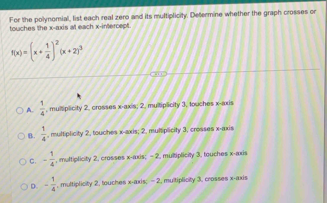 For the polynomial, list each real zero and its multiplicity. Determine whether the graph crosses or
touches the x-axis at each x-intercept.
f(x)=(x+ 1/4 )^2(x+2)^3
A.  1/4  , multiplicity 2, crosses x-axis; 2, multiplicity 3, touches x-axis
B.  1/4  , multiplicity 2, touches x-axis; 2, multiplicity 3, crosses x-axis
C. - 1/4  , multiplicity 2, crosses x-axis; - 2, multiplicity 3, touches x-axis
D. - 1/4  , multiplicity 2, touches x-axis; -2, multiplicity 3, crosses x-axis