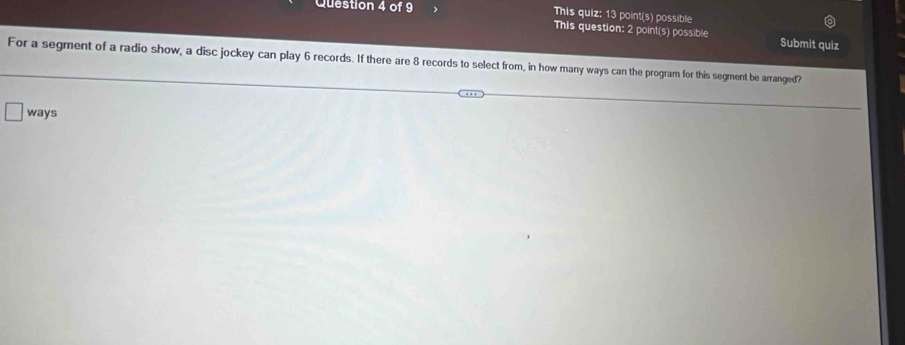 This quiz: 13 point(s) possible 
This question: 2 point(s) possible Submit quiz 
For a segment of a radio show, a disc jockey can play 6 records. If there are 8 records to select from, in how many ways can the program for this segment be arranged? 
ways