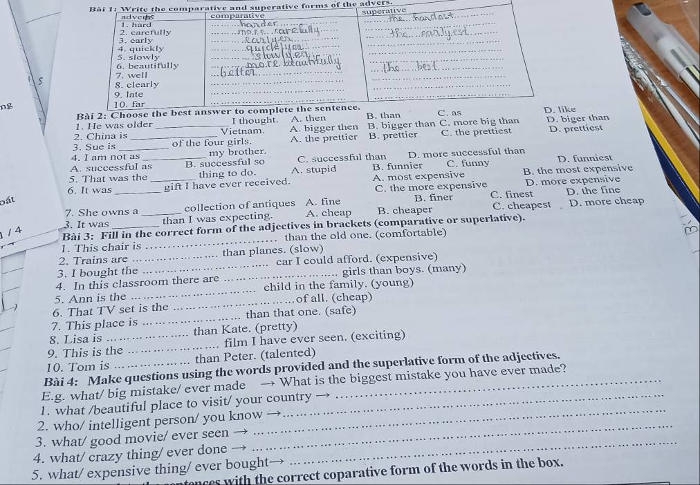 tive forms of the advers
ng 
ke
1. He was older I thought. A. then
2. China is Vietnam. A. bigger then B. bigger than C. more big than D. biger than
3. Sue is ___of the four girls. A. the prettier B. prettier C. the prettiest D. prettiest
4. I am not as my brother.
A. successful as B. successful so C. successful than D. more successful than
5. That was the_ thing to do. A. stupid B. funnier C. funny D. funniest
bất __gift I have ever received. A. most expensive
B. the most expensive
6. It was
C. the more expensive D. more expensive
7. She owns a _collection of antiques A. fine B. finer C. finest D. the fine

3. It was than I was expecting. A. cheap B. cheaper C. cheapest D. more cheap
/ 4
Bài 3: Fill in the correct form of the adjectives in brackets (comparative or superlative).
1. This chair is _. than the old one. (comfortable)
2. Trains are than planes. (slow)
3. I bought the_ _car I could afford. (expensive)
4. In this classroom there are _girls than boys. (many)
5. Ann is the _child in the family. (young)
6. That TV set is the _of all. (cheap)
7. This place is _than that one. (safe)
8. Lisa is than Kate. (pretty)
9. This is the _. film I have ever seen. (exciting)
10. Tom is than Peter. (talented)
Bài 4: Make questions using the words provided and the superlative form of the adjectives.
_
E.g. what/ big mistake/ ever made → What is the biggest mistake you have ever made?
_
1. what /beautiful place to visit/ your country
_
2. who/ intelligent person/ you know →
_
3. what/ good movie/ ever seen →
4. what/ crazy thing/ ever done
5. what/ expensive thing/ ever bought
nces with the correct coparative form of the words in the box.