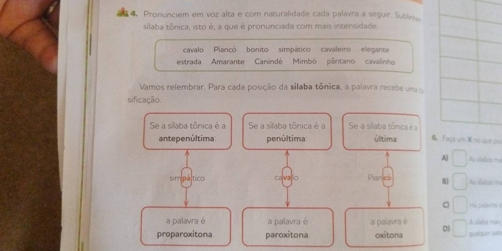 Pronunciem em voz alta e com naturalidade cada palavra a seguir. Sublinher
sílaba tônica, isto é, a que é pronunciada com mais intensidade.
cavalo Piancó bonito simpático cavaleiro elegante
estrada Amarante Canindé Mimbó pântano cavalinho
Vamos relembrar. Para cada posição da sílaba tônica, a palavra recebe uma da
sificação.
Se a sílaba tônica é a Se a sílaba tônica é a Se a sílaba tônica é a
antepenúltima: penúltima: última: 6. Faça um X no que por
A) frac  As silabas ma
sim páltico cavallo Pian có As silabas m
B)
C) Há palavras o
a palavra é a palavra é a palavra é A silaba mars
D)
proparoxítona. paroxítona. oxítona qualquer pala