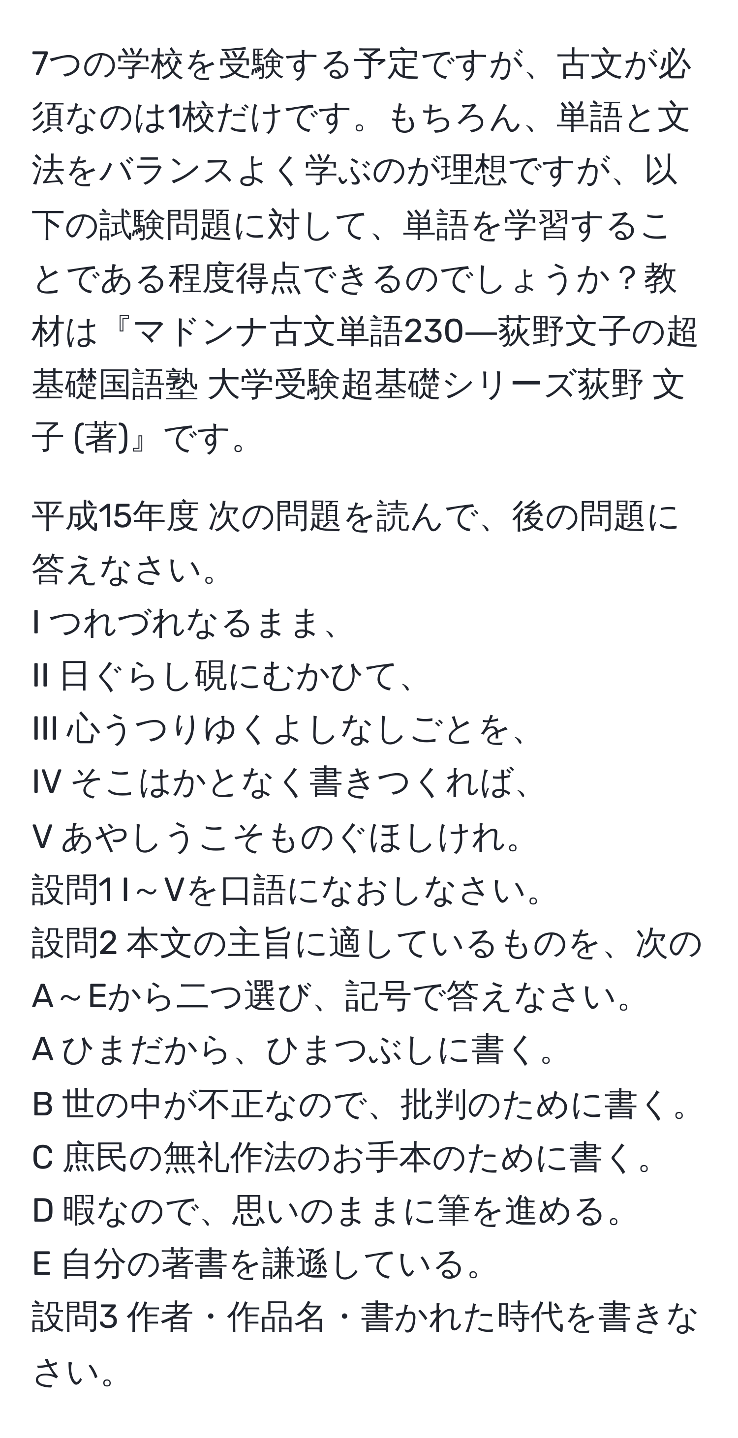 7つの学校を受験する予定ですが、古文が必須なのは1校だけです。もちろん、単語と文法をバランスよく学ぶのが理想ですが、以下の試験問題に対して、単語を学習することである程度得点できるのでしょうか？教材は『マドンナ古文単語230―荻野文子の超基礎国語塾 大学受験超基礎シリーズ荻野 文子 (著)』です。   
  
平成15年度 次の問題を読んで、後の問題に答えなさい。  
I つれづれなるまま、  
II 日ぐらし硯にむかひて、  
III 心うつりゆくよしなしごとを、  
IV そこはかとなく書きつくれば、  
V あやしうこそものぐほしけれ。  
設問1 I～Vを口語になおしなさい。  
設問2 本文の主旨に適しているものを、次のA～Eから二つ選び、記号で答えなさい。  
A ひまだから、ひまつぶしに書く。  
B 世の中が不正なので、批判のために書く。  
C 庶民の無礼作法のお手本のために書く。  
D 暇なので、思いのままに筆を進める。  
E 自分の著書を謙遜している。  
設問3 作者・作品名・書かれた時代を書きなさい。