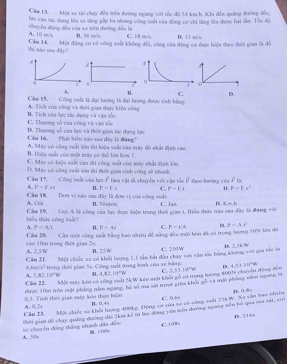 Một xe tải chạy đều trên đường ngang với tốc độ 54 km/h. Khi đến quãng đường đốc,
lực cản tác dụng lên xe tăng gấp ba nhưng công suất của động cơ chi tăng lên được hai lần. Tốc độ
chuyển động đều của xe trên đường dốc là
A. 10 m/s. B. 36 m/s. C. 18 m/s. D. 15 m/s.
Câu 14. Một động cơ có công suất không đổi, công của động cơ thực hiện theo thời gian là đồ
thị nào sau dây?
A
A
0
t
0
I
A.
B.
C.
D.
Câu 15.  Công suất là đại lượng là đại lượng được tính bằng:
A. Tích của công và thời gian thực hiện công
B. Tích của lực tác dụng và vận tốc
C. Thương số của công và vận tốc
D. Thương số của lực và thời gian tác dụng lực
Câu 16. Phát biểu nào sau dây là đúng?
A. Máy có công suất lớn thì hiệu suất của máy đó nhất định cao.
B. Hiệu suất của một máy có thể lớn hơn 1.
C. Máy có hiệu suất cao thì công suất của máy nhất định lớn.
D. Máy có công suất lớn thì thời gian sinh công sẽ nhanh.
Câu 17. Công suất của lực vector F làm vật di chuyển với vận tốc vector V theo hướng của vector F là:
A. P=F.vt B. P=F.v C. P=F.t D. P=F.v^2
Câu 18. Đơn vị nào sau đây là đơn vị của công suất:
A. Oát . B. Niutơn. C. Jun. D. Kw.h
Câu 19. Gọi A là công của lực thực hiện trong thời gian t. Biểu thức nào sau dây là đúng với
biểu thức công suất?
A. P=A/t B. P=At C. P=t/A
D. P=A.t^2
Câu 20. Cần một công suất bằng bao nhiêu đề nâng đều một hòn đá có trọng lượng 50N lên độ
cao 10m trong thời gian 2s:
A. 2,5W B. 25W C. 250W D. 2,5kW
Câu 21. Một chiếc xe có khối lượng 1,1 tấn bắt đầu chạy với vận tốc bằng không với gia tốc là
4,6m/s^2 trong thời gian 5s. Công suất trung bình của xe bằng:
C. 2,53.10^4W D. 4,53.10^4W
A. 5,82.10^4W B. 4,82.10^4W
Câu 22. Một máy kéo có công suất 5kW kéo một khối gỗ có trọng lượng 800N chuyển động đều
được 10m trên mặt phẳng nằm ngang, hệ số ma sát trượt giữa khối gỗ và mặt phẳng nằm ngang là
D. 0,8s
0,5. Tính thời gian máy kéo thực hiện:
A. 0,2s B. 0.4s C. 0,6s
Câu 23. Một chiếc xe khổi lượng 400kg. Động cơ của xe có công suất 25kW. Xe cần bao nhiêu
thời gian đề chạy quãng đường dài 2km kể từ lúc đứng yên trên đường ngang nếu bỏ qua ma sát, coi
B. 100s D. 216s
xe chuyển động thắng nhanh dần đều:
C.108s
A. 50s