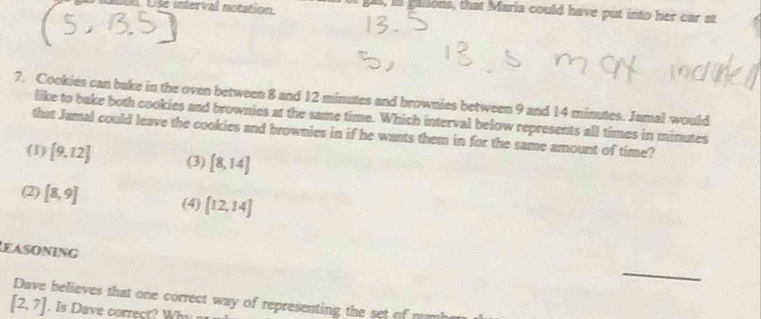 Use interval notation
s, in gasions, that Maria could have put into her car at
7. Cookies can bake in the oven between 8 and 12 minutes and brownies between 9 and 14 minutes. Jamal would
like to bake both cookies and brownies at the same time. Which interval below represents all times in minutes
that Jamal could leave the cookies and brownies in if he wants them in for the same amount of time?
(1) [9,12]
(3) [8,14]
(2) [8,9] (4) [12,14]
EASONING
_
Dave believes that one correct way of representing the set of numb
[2,7]. Is Dave correct? Why