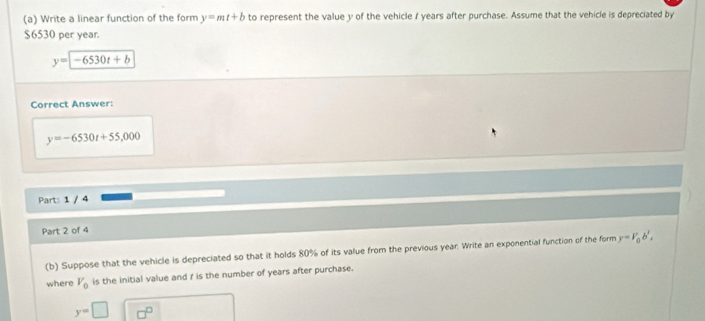 Write a linear function of the form y=mt+b to represent the value y of the vehicle / years after purchase. Assume that the vehicle is depreciated by
$6530 per year.
y=-6530t+b
Correct Answer:
y=-6530t+55,000
Part: 1 / 4 
Part 2 of 4 
(b) Suppose that the vehicle is depreciated so that it holds 80% of its value from the previous year. Write an exponential function of the form y=V_0b', 
where V_0 is the initial value and / is the number of years after purchase.
y=□ □^(□)