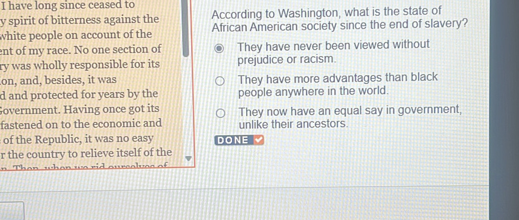 have long since ceased to
y spirit of bitterness against the According to Washington, what is the state of
white people on account of the African American society since the end of slavery?
ent of my race. No one section of They have never been viewed without
ry was wholly responsible for its prejudice or racism.
ion, and, besides, it was They have more advantages than black
d and protected for years by the people anywhere in the world.
Government. Having once got its They now have an equal say in government,
fastened on to the economic and unlike their ancestors.
of the Republic, it was no easy DONE
r the country to relieve itself of the