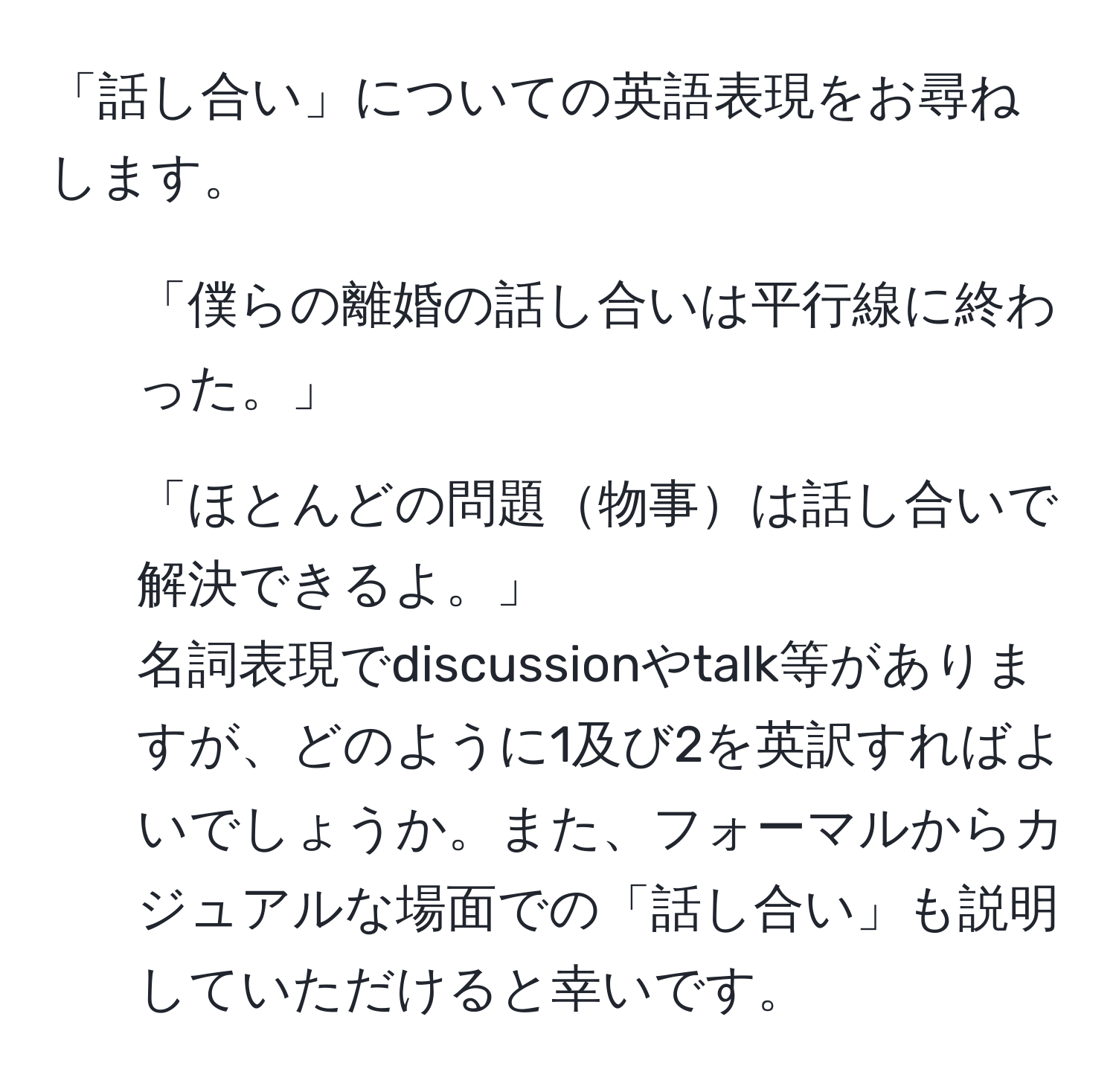 「話し合い」についての英語表現をお尋ねします。  
1. 「僕らの離婚の話し合いは平行線に終わった。」  
2. 「ほとんどの問題物事は話し合いで解決できるよ。」  
名詞表現でdiscussionやtalk等がありますが、どのように1及び2を英訳すればよいでしょうか。また、フォーマルからカジュアルな場面での「話し合い」も説明していただけると幸いです。