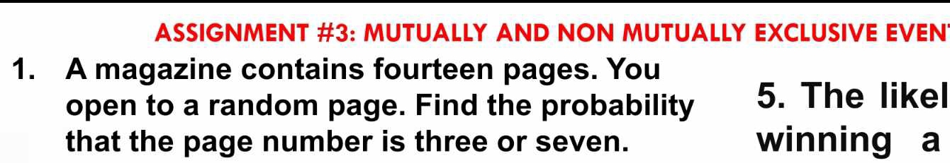 ASSIGNMENT #3: MUTUALLY AND NON MUTUALLY EXCLUSIVE EVEN 
1. A magazine contains fourteen pages. You 
open to a random page. Find the probability 5. The likel 
that the page number is three or seven. winning a