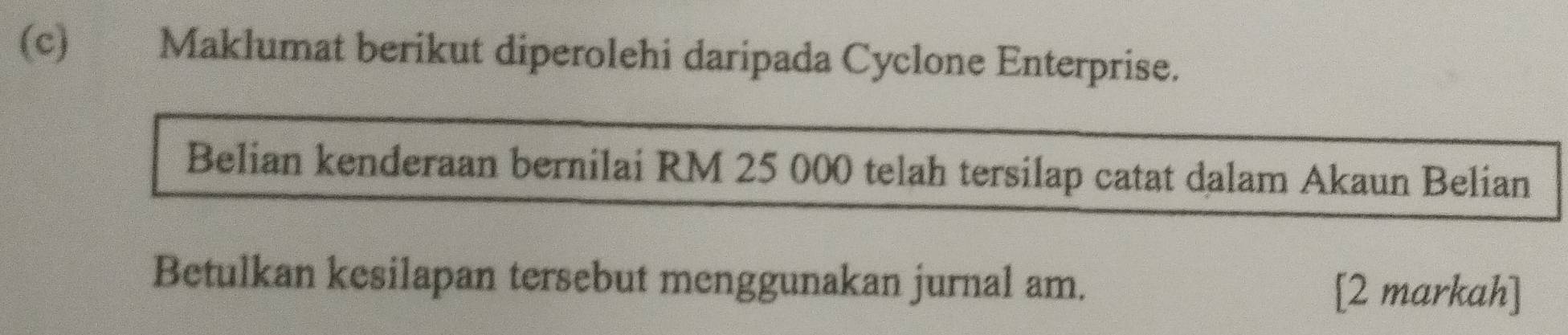 Maklumat berikut diperolehi daripada Cyclone Enterprise. 
Belian kenderaan bernilai RM 25 000 telah tersilap catat dalam Akaun Belian 
Betulkan kesilapan tersebut menggunakan jurnal am. 
[2 markah]