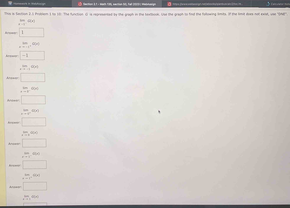 Homework in WebAssign Section 2.1 - Math 135, section 50, Fall 2023 | WebAssign https://www.webassign.net/ebooks/qianbuscalc2/toc.ht... Calculator Not
This is Section 2.1 Problem 1 to 10: The function G is represented by the graph in the textbook. Use the graph to find the following limits. If the limit does not exist, use "DNE".
limlimits _xto 1^-G(x)
Answer: 1
limlimits _xto -1^+G(x)
Answer: -1
limlimits _xto -1G(x)
Answer: □
limlimits _xto 0^-G(x)
Answer: □
limlimits _xto 0^+G(x)
Answer: □
limlimits _xto 0G(x)
Answer: □
limlimits _xto 1^-G(x)
Answer: □
limlimits _xto 1^+G(x)
Answer: □
limlimits _xto 1G(x)