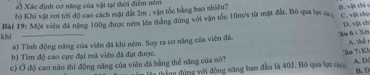 Xác định cơ năng của vật tại thời điểm nẻm
b) Khi vật rơi tới độ cao cách mặt đất 2m , vận tốc bằng bao nhiêu?
Bài 19: Một viên đá nặng 100g được ném lên thẳng đứng với vận tốc 10m/s từ mặt đất. Bỏ qua lực cản B. vật chỉ c C. vật chịu
D. vật chỉ
khí
_
lâu 6 : Xét
a) Tính động năng của viên đá khi ném. Suy ra cơ năng của viên đá.
A. thế r
b) Tìm độ cao cực đại mà viên đá đạt được.
c) Ở độ cao nào thì động năng của viên đá bằng thế năng của nó? Câu 7: Kh
ân thẳng đứng với động năng ban đầu là 40J. Bỏ qua lực cản A. Độ
B. D