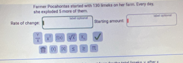 Farmer Pocahontas started with 130 limeks on her farm. Every day, 
she exploded 5 more of them. 
label optional label optional 
Rate of change: Starting amount:
 Y/X  x^2 f(x) sqrt[n](x) X_n
m ( [X] S ≥ π
after x