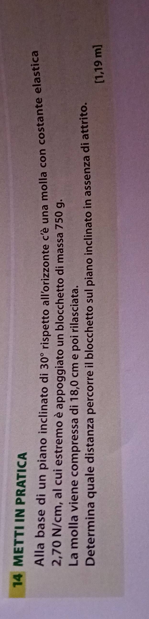 METTI IN PRATICA 
Alla base di un piano inclinato di 30° rispetto all'orizzonte cè una molla con costante elastica
2,70 N/cm, al cui estremo è appoggiato un blocchetto di massa 750 g. 
La molla viene compressa di 18,0 cm e poi rilasciata. 
Determina quale distanza percorre il blocchetto sul piano inclinato in assenza di attrito. 
[ 1,19 m ]