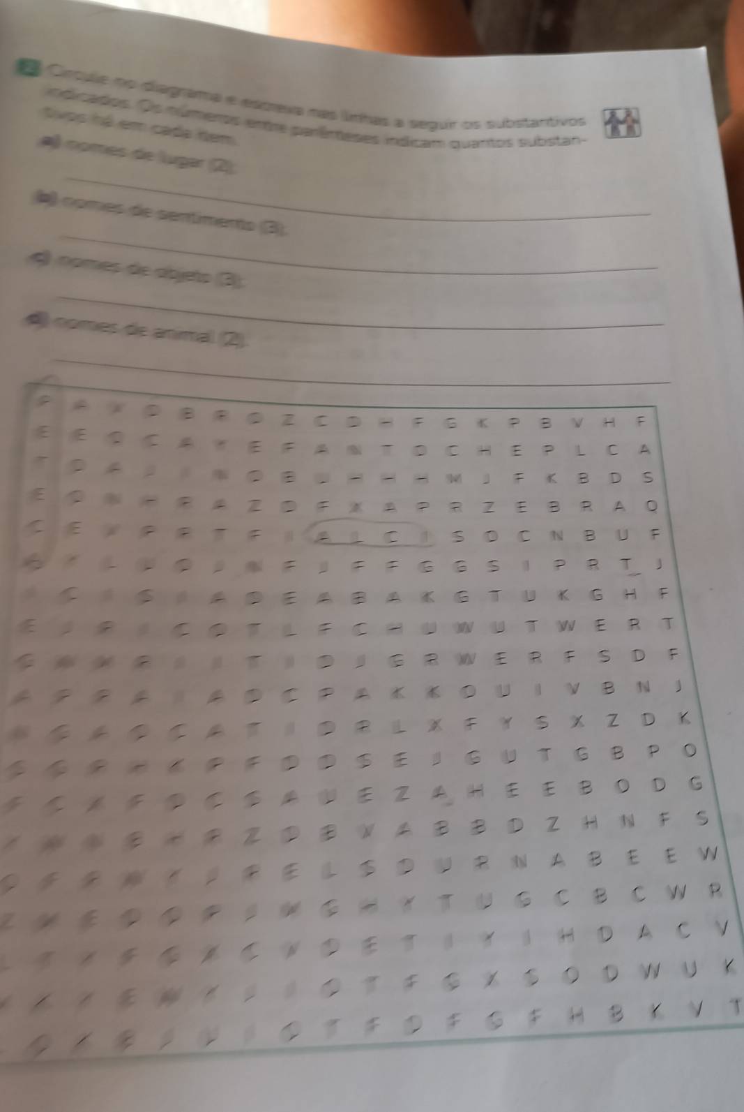 Crcule no diagrama e escrexa nas límhas a segur os substantivos 
indicados. Os números entre parêmeses indicam quantos substan 
tivos há em cada đem 
_ 
a) només de lugar (2) 
_ 
b) nomes de sentimento (B). 
_ 
4) nomes de ábjeto (3) 
_ 
4 nomes de animal (2) 
A X ⑤ B F ⑤ Z C D H F G K P B V H F 
E ② C A T E F A N T D C H E P L C A 
T ， ⑤ - - H M 」 F K B D S 
A P R Z E B R A Q 
C E P P T F IA L C I S D CNB U F 
S-U●， F」F F G G S IP RT ！ 
S AD EA B A K G T UK G H F 
E R C O T L F C HU WU T W E RT 
W W R T 』 G R W E R F S D F 
⑤ C ○ U I V B N J 
* ◆ ◆ ル て ‖ R L X F Y S X Z D K 
◆ 《 P F S E 』 G U T G B P O 
E Z A H E E B O D G 
③ B H Z ③ B W A B B D Z H N F S 
L S N A B E E W 
M ◆ ◆ P 。 ⑤ H ？ T U G C B C W R 
L N ‖ ？ | H D A C V 
《 ◆ ・ ・ 。 。 ◆ ⑤＊ S ○ D W U 。 
》 V T