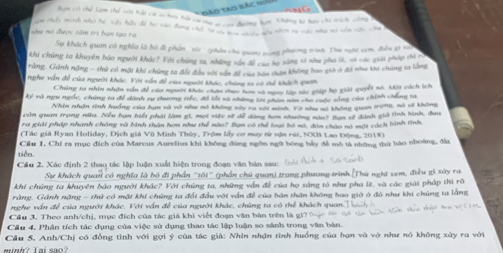 Đảo Tao bắc niả
    
Ban có thể làm thể với bắt có sơ hay hải ca ma v can đường hợn. Những lý lay ch trích công v
am thấy minh nhớ hệ vậy hãy để ho vào đựng chổ sa va son sinhg nou nhí tự vệc nho mó vậu vậy chhe 
như nó được tâm trì ban tạo ra
Sự khách quan có nghĩa là bỏ đi phần ''sôi'' (phần chủ quang trong phươnng trình Thế nghi sam, điều gi xt
khi chúng ta khuyên báo người khác? Với chứng ta, những vận đề của la sáng tổ như phía lê, và các giải pháp thì rò
rằng. Gánh nặng - thứ có mặt khi chứng ta đổi đầu với vấn đề của bầu thên không bao giờ ở đô như ku chúng ta lắng
nghe vấn đề của người khác. Với vấn đề của người khác, chứng ta có thể khích quan
Chủng ta nhìn nhận vận đề của người khác chăn thực hơm và ngay láo sức giáp họ giải quyết mô. Mật cách ích
ky và ngu ngốc, chúng ta để dành sự thương tiếc, đỗ lỗi và những lời phần năn cha cuộc xông của chính chủng ta
Nhìn nhận tình huồng của bạn và và như nó không xây ra với minh. Vở như só không quan trong, nó sẽ không
còn quan trọng nữa. Nếu bạn biết phải làm gì, mọi việc sẽ đễ đàng hơn nhường nào? Ban sẽ đánh giả tình hình, đưa
ra giải pháp nhanh chóng và bình thân hơn như thế nào? Bạn có thể loại bố nó, đôn chào nô một cách bình tĩnh.
(Tác giả Ryan Holiday, Dịch giả Vũ Minh Thủy, Trộm lấy cơ may từ vận rửi, NXB Lao Động, 2018)
Cầu 1. Chỉ ra mục đích của Marcus Aurelius khi không đùng ngôn ngữ bóng bầy đề mô tả những thứ hào nhoáng, đất
tiền.
Cầu 2. Xác định 2 thao tác lập luận xuất hiện trong đoạn văn bản sau:
Sự khách quan có nghĩa là bỏ đi phần "tôi” (phần chủ quan) trong phương trình [Thứ nghĩ xem, điều gì xảy ra
khi chúng ta khuyên bảo người khác? Với chúng ta, những vấn đề của họ sáng tó như pha lê, và các giải pháp thì rõ
ràng. Gánh nặng — thứ có mặt khi chúng ta đổi đầu với vấn đề của bản thân không bao giờ ở đó như khi chúng ta lằng
nghe vấn đề của người khác. Với vấn đề của người khác, chúng ta có thể khách quan.
Cầu 3. Theo anh/chị, mục đích của tác giả khi viết đoạn văn bản trên là gì?
Cầu 4. Phân tích tác dụng của việc sử dụng thao tác lập luận so sánh trong văn bản.
Cầu 5. Anh/Chị có đồng tình với gợi ý của tác giả: Nhìn nhận tình huống của bạn và vờ như nó không xảy ra với
mình? Tai sao?